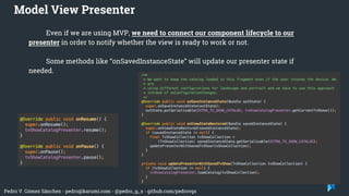 Pedro V. Gómez Sánchez - pedro@karumi.com - @pedro_g_s - github.com/pedrovgs
Even if we are using MVP, we need to connect our component lifecycle to our
presenter in order to notify whether the view is ready to work or not.
Some methods like “onSavedInstanceState” will update our presenter state if
needed.
Model View Presenter
 