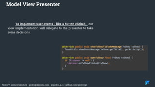Pedro V. Gómez Sánchez - pedro@karumi.com - @pedro_g_s - github.com/pedrovgs
Model View Presenter
To implement user events - like a button clicked - our
view implementation will delegate to the presenter to take
some decisions.
 