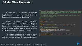 Pedro V. Gómez Sánchez - pedro@karumi.com - @pedro_g_s - github.com/pedrovgs
If you want to extract navigation
implementation out of Activities or
Fragments you can use a “Navigator”.
Using one Navigator you can avoid
some cycles in the collaboration diagram
between view implementations and presenter
when a user action has to open another
activity or modify the navigation stack.
To do this, you need to be able to inject
Activity context using a dependency injector.
Model View Presenter
 
