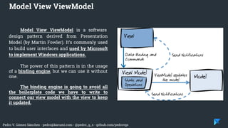 Pedro V. Gómez Sánchez - pedro@karumi.com - @pedro_g_s - github.com/pedrovgs
Model View ViewModel is a software
design pattern derived from Presentation
Model (by Martin Fowler). It’s commonly used
to build user interfaces and used by Microsoft
to implement Windows applications.
The power of this pattern is in the usage
of a binding engine, but we can use it without
one.
The binding engine is going to avoid all
the boilerplate code we have to write to
connect our view model with the view to keep
it updated.
Model View ViewModel
 