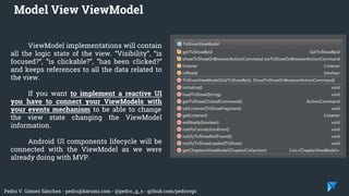 Pedro V. Gómez Sánchez - pedro@karumi.com - @pedro_g_s - github.com/pedrovgs
ViewModel implementations will contain
all the logic state of the view. “Visibility”, “is
focused?”, “is clickable?”, “has been clicked?”
and keeps references to all the data related to
the view.
If you want to implement a reactive UI
you have to connect your ViewModels with
your events mechanism to be able to change
the view state changing the ViewModel
information.
Android UI components lifecycle will be
connected with the ViewModel as we were
already doing with MVP.
Model View ViewModel
 