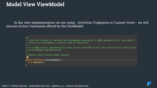 Pedro V. Gómez Sánchez - pedro@karumi.com - @pedro_g_s - github.com/pedrovgs
In the view implementation we are using - Activities, Fragments or Custom Views - we will
execute Action Commands offered by the ViewModel.
Model View ViewModel
 