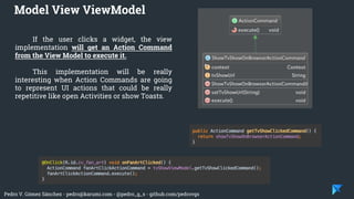 Pedro V. Gómez Sánchez - pedro@karumi.com - @pedro_g_s - github.com/pedrovgs
If the user clicks a widget, the view
implementation will get an Action Command
from the View Model to execute it.
This implementation will be really
interesting when Action Commands are going
to represent UI actions that could be really
repetitive like open Activities or show Toasts.
Model View ViewModel
 