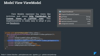 Pedro V. Gómez Sánchez - pedro@karumi.com - @pedro_g_s - github.com/pedrovgs
View Models represent big views like
Activities and return little ViewModels for
Custom Views or ListView rows. This
implementation is really easy to adopt if you
use Renderers.
Model View ViewModel
 