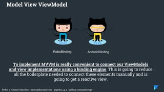 Pedro V. Gómez Sánchez - pedro@karumi.com - @pedro_g_s - github.com/pedrovgs
To implement MVVM is really convenient to connect our ViewModels
and view implementations using a binding engine. This is going to reduce
all the boilerplate needed to connect these elements manually and is
going to get a reactive view.
Model View ViewModel
RoboBinding AndroidBinding
 