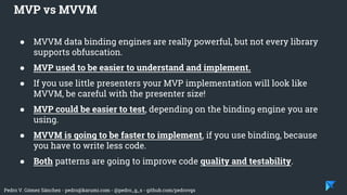 Pedro V. Gómez Sánchez - pedro@karumi.com - @pedro_g_s - github.com/pedrovgs
● MVVM data binding engines are really powerful, but not every library
supports obfuscation.
● MVP used to be easier to understand and implement.
● If you use little presenters your MVP implementation will look like
MVVM, be careful with the presenter size!
● MVP could be easier to test, depending on the binding engine you are
using.
● MVVM is going to be faster to implement, if you use binding, because
you have to write less code.
● Both patterns are going to improve code quality and testability.
MVP vs MVVM
 