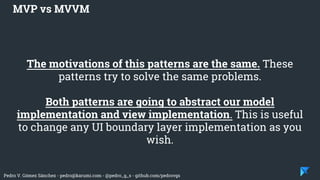 Pedro V. Gómez Sánchez - pedro@karumi.com - @pedro_g_s - github.com/pedrovgs
The motivations of this patterns are the same. These
patterns try to solve the same problems.
Both patterns are going to abstract our model
implementation and view implementation. This is useful
to change any UI boundary layer implementation as you
wish.
MVP vs MVVM
 