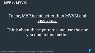 Pedro V. Gómez Sánchez - pedro@karumi.com - @pedro_g_s - github.com/pedrovgs
To me, MVP is not better than MVVM and
vice versa.
Think about these patterns and use the one
you understand better.
MVP vs MVVM
 