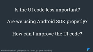 Pedro V. Gómez Sánchez - pedro@karumi.com - @pedro_g_s - github.com/pedrovgs
Is the UI code less important?
Are we using Android SDK properly?
How can I improve the UI code?
 