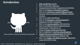 Pedro V. Gómez Sánchez - pedro@karumi.com - @pedro_g_s - github.com/pedrovgs
● MVP and MVVM samples.
● How to work with Fragments.
● Communication between Fragments and Activities.
● How to use Dagger as Dependency Injector.
● How to use resources to support different screen
densities, device orientation and different Android
versions.
● How to use styles and themes.
● How to use Navigator or ActionCommand to
implement activities navigation.
● How to use custom qualifiers with resources.
● How to use different layouts: RelativeLayout,
LinearLayout, FrameLayout, etc.
● Usage of merge, include and view stub.
● How to implement a ListView using Renderers.
● Simple Interactors implementation described in
“Software Design Patterns on Android” talk.
● How to use Dagger with different scopes, Application
scope and Activity scope.
Introduction
https://github.com/pedrovgs/EffectiveAndroidUI
 