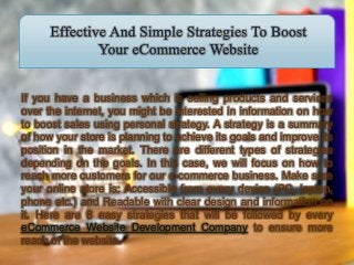 If you have a business which is selling products and services
over the internet, you might be interested in information on how
to boost sales using personal strategy. A strategy is a summary
of how your store is planning to achieve its goals and improve its
position in the market. There are different types of strategies
depending on the goals. In this case, we will focus on how to
reach more customers for our e-commerce business. Make sure
your online store is: Accessible from every device (PC, laptop,
phone etc.) and Readable with clear design and information on
it. Here are 8 easy strategies that will be followed by every
eCommerce Website Development Company to ensure more
reach of the website.
 