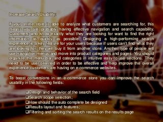 Increase Search Usability:
If your online store is able to analyze what customers are searching for, this
means you are probably having effective navigation and search capability.
Customers who know exactly what they are looking for want to find the right
information as quickly as possible. Designing a high-performing search
experience is a key feature for your users because if users can’t find what they
are looking for, they will buy it from another store. Another type of people will
use navigation menus and move into product categories and pages. You should
organize the menu bar and categories in intuitive easy-to-use sections. They
need to be user-oriented in order to be effective and help improve the overall
experience customers are having on e-commerce websites.
To boost conversions in an e-commerce store you can improve the search
usability in the following fields:
Design and behavior of the search field
Search scope selection;
How should the auto complete be designed
Results layout and features;
Filtering and sorting the search results on the results page
 