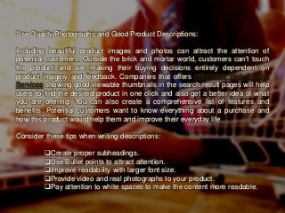Use Quality Photographs and Good Product Descriptions:
Including beautiful product images and photos can attract the attention of
potential customers. Outside the brick and mortar world, customers can’t touch
the product and are making their buying decisions entirely dependent on
product imagery and feedback. Companies that offers Affordable Web Design
Services showing good viewable thumbnails in the search result pages will help
users to find the desired product in one click and also get a better idea of what
you are offering. You can also create a comprehensive list of features and
benefits. Potential customers want to know everything about a purchase and
how this product would help them and improve their everyday life.
Consider these tips when writing descriptions:
Create proper subheadings.
Use Bullet points to attract attention.
Improve readability with larger font size.
Provide video and real photographs to your product.
Pay attention to white spaces to make the content more readable.
 