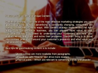 Focus on Consistent and Unique Content:
Content marketing is still one of the most effective marketing strategies you can
apply today. The world of advertising is constantly changing, consumers are
trying to avoid ads in many ways. With content strategy implemented the right
way in your e-commerce business, you can provide more value to your
customers. Firstly, you need to understand your customers and how your
product would help them and solve their problems. The main thing is to focus
your content production around your customer’s problems and what value you
can provide to them.
Best tips for good-looking content is to include:
Lists – They are more readable from paragraphs.
Headlines with “How to” text drive more readers.
Topical posts – Which are relevant to something trendy and popular.
 
