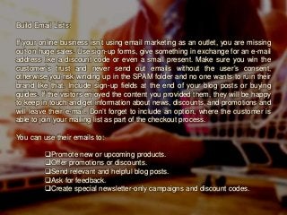 Build Email Lists:
If your online business isn’t using email marketing as an outlet, you are missing
out on huge sales. Use sign-up forms, give something in exchange for an e-mail
address like a discount code or even a small present. Make sure you win the
customer’s trust and never send out emails without the user’s consent,
otherwise you risk winding up in the SPAM folder and no one wants to ruin their
brand like that. Include sign-up fields at the end of your blog posts or buying
guides. If the visitors enjoyed the content you provided them, they will be happy
to keep in touch and get information about news, discounts, and promotions and
will leave their e-mail. Don’t forget to include an option, where the customer is
able to join your mailing list as part of the checkout process.
You can use their emails to:
Promote new or upcoming products.
Offer promotions or discounts.
Send relevant and helpful blog posts.
Ask for feedback.
Create special newsletter-only campaigns and discount codes.
 