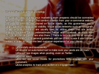 Improve Your Social Media Strategy:
The social media strategy your marketing team prepares should be connected
with your content strategy. The content creation from your e-commerce website
should be published and shared on social media, as this guarantees you a
larger audience and boosted visibility. Visual social networks such as Instagram,
Snapchat, and Pinterest, are usually best for online shops that are selling
products, however, don’t underestimate Twitter and Facebook as more than
75% of all internet users are also there. There is no one-size-fits-all solution,
but here is a basic list of general guidelines you can check to see if your content
follows in order to create the best customer experience for your clients:
Post daily and consistently.
Consider an automated tool to make sure your posts are on track.
Always use images when posting, even on Twitter.
Do not spam.
Do not use social media for promotions only, engage with your
customers.
Use analytics to track your audience’s engagement.
 