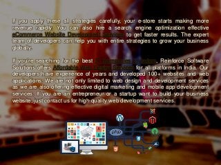If you apply these all strategies carefully, your e-store starts making more
revenue rapidly. You can also hire a search engine optimization effective
eCommerce Website Development Services to get faster results. The expert
team of developers can help you with entire strategies to grow your business
globally.
If you’re searching for the best IT Companies In Indore, Reinforce Software
Solutions offers Affordable Web Design Services for all platforms in India. Our
developers have experience of years and developed 100+ websites and web
applications. We are not only limited to web design and development services
as we are also offering effective digital marketing and mobile app development
services. If you are an entrepreneur or a startup want to build your business
website, just contact us for high-quality web development services.
 