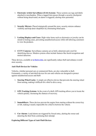 1. Electronic Article Surveillance (EAS) Systems: These systems use tags and labels
attached to merchandise. When a tagged item passes through a security checkpoint
without being deactivated, an alarm is triggered, alerting store personnel.
2. Security Mirrors: Placed strategically around the store, security mirrors enhance
visibility and help deter shoplifters by eliminating blind spots.
3. Locking Displays and Cases: High-value items such as electronics or jewelry can be
stored in locking cases, preventing unauthorized access while still allowing customers
to view the products.
4. CCTV Cameras: Surveillance cameras act as both a deterrent and a tool for
identifying thieves. Modern systems often include features like facial recognition and
motion detection.
These devices, available at se-kure.com, can significantly reduce theft and enhance overall
store security.
Anti-Theft Devices for Vehicles
Vehicles, whether personal cars or commercial fleets, are also vulnerable to theft.
Fortunately, a variety of anti-theft devices for cars and vehicles are designed to protect
against unauthorized access and theft:
1. Steering Wheel Locks: A simple yet effective device that prevents the steering wheel
from turning, making it difficult for a thief to drive away.
2. GPS Tracking Systems: In the event of a theft, GPS tracking allows you to locate the
vehicle quickly, increasing the chances of recovery.
3. Immobilizers: These devices prevent the engine from starting without the correct key
or fob, making it nearly impossible for a thief to hotwire the vehicle.
4. Car Alarms: Loud alarms are triggered by forced entry, alerting the owner and
deterring the thief from continuing their attempt.
Exploring Different Types of Anti-Theft Devices
 