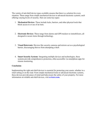 The variety of anti-theft device types available ensures that there is a solution for every
situation. These range from simple mechanical devices to advanced electronic systems, each
offering varying levels of security. Here are some key types:
1. Mechanical Devices: These include locks, barriers, and other physical tools that
block access to or use of an item.
2. Electronic Devices: These range from alarms and GPS trackers to immobilizers, all
designed to secure items through technology.
3. Visual Deterrents: Devices like security cameras and mirrors act as a psychological
barrier, discouraging thieves from attempting a theft.
4. Smart Security Systems: Integrating multiple devices and technologies, these
systems provide comprehensive protection, often accessible via smartphone apps for
remote monitoring.
Conclusion
Implementing the right anti-theft devices is essential for protecting your assets, whether in a
retail setting or on the road. From simple mechanical locks to advanced electronic systems,
these devices provide peace of mind and help ensure the safety of your property. For more
information on reliable anti-theft devices, visit se-kure.com.
 