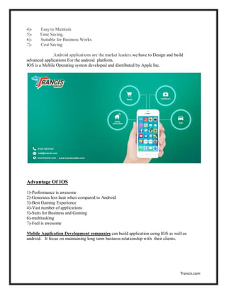 Trancis.com
4)- Easy to Maintain
5)- Time Saving.
6)- Suitable for Business Works
7)- Cost Saving
Android applications are the market leaders.we have to Design and build
advanced applications For the android platform.
IOS is a Mobile Operating system developed and distributed by Apple Inc.
Advantage Of IOS
1)-Performance is awesome
2)-Generates less heat when compared to Android
3)-Best Gaming Experience
4)-Vast number of applications
5)-Suits for Business and Gaming
6)-multitasking
7)-Feel is awesome
Mobile Application Development companies can build application using IOS as well as
android. It focus on maintaining long term business relationship with their clients.
 