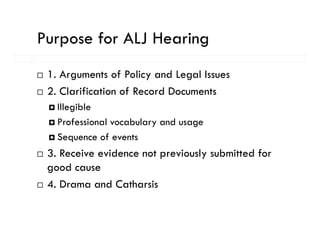 Purpose for ALJ Hearing
   p                  g
 1. Arguments of Policy and Legal Issues
 2. Clarification of Record Documents
   Illegible
   Professional vocabulary and usage
   Sequence of events
 3. Receive evidence not previously submitted for
 good cause
 4. Drama and Catharsis
 