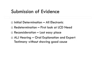 Submission of Evidence
 Initial Determination – All Electronic
 Redetermination – First look at LCD Need
 Reconsideration – Last easy place
 ALJ Hearing – Oral Explanation and Expert
 Testimony without showing good cause
 