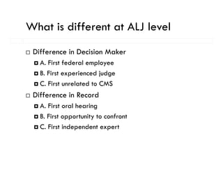What is different at ALJ level
 Difference in Decision Maker
   A. First federal employee
   B. First experienced judge
   C. First unrelated to CMS
 Difference in Record
   A. First oral hearing
   B. First opportunity to confront
    . s oppo u y o co o
   C. First independent expert
 