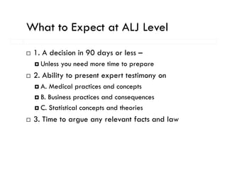 What to Expect at ALJ Level
          p
 1. A decision in 90 days or less –
   Unless you need more time to prepare
 2.
 2 Ability to present expert testimony on
   A. Medical practices and concepts
   B. Business practices and consequences
   C. Statistical concepts and theories
 3.
 3 Time to argue any relevant facts and law
 