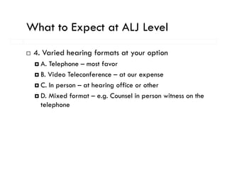 What to Expect at ALJ Level
          p
 4. Varied hearing formats at your option
   A. Telephone – most favor
   B. Video Teleconference – at our expense
   C. In person – at hearing office or other
   D. Mixed format – e.g. Counsel in person witness on the
                        g             p
   telephone
 