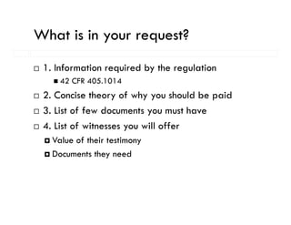 What is in your request?
           y      q
 1. Information required by the regulation
     42 CFR 405.1014
 2. Concise theory of why you should be paid
 3. List of few documents you must have
 4.
 4 List of witnesses you will offer
   Value of their testimony
   Documents they need
 