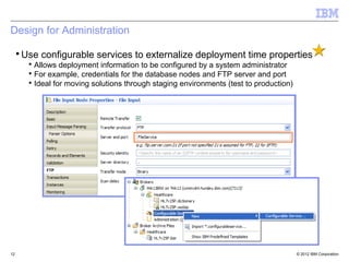Design for Administration

 ▪ Use configurable services to externalize deployment time properties
     ▪ Allows deployment information to be configured by a system administrator
     ▪ For example, credentials for the database nodes and FTP server and port
     ▪ Ideal for moving solutions through staging environments (test to production)




12                                                                                    © 2012 IBM Corporation
 