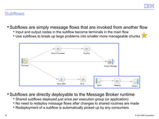 Subflows

 ▪ Subflows are simply message flows that are invoked from another flow
     ▪ Input and output nodes in the subflow become terminals in the main flow
     ▪ Use subflows to break up large problems into smaller more manageable chunks




 ▪ Subflows are directly deployable to the Message Broker runtime
     ▪ Shared subflows deployed just once per execution group (or application)
     ▪ No need to redeploy message flows after changes to shared routines are made
     ▪ Redeployment of a subflow is automatically picked up by any consumers

16                                                                             © 2012 IBM Corporation
 