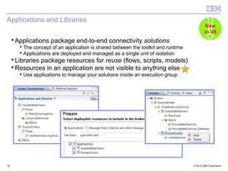 Applications and Libraries
                                                                                             New
                                                                                            in V8
     ▪ Applications package end-to-end connectivity solutions
        ▪ The concept of an application is shared between the toolkit and runtime
        ▪ Applications are deployed and managed as a single unit of isolation
     ▪ Libraries package resources for reuse (flows, scripts, models)
     ▪ Resources in an application are not visible to anything else
        ▪ Use applications to manage your solutions inside an execution group




18                                                                                  © 2012 IBM Corporation
 