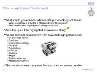 Effective Application Development


    ▪ What should you consider when building connectivity solutions?
       ▪ What technology is provided in Message Broker to help you?
       ▪ This session aims to point you in the right direction!

    ▪ Ant’s top tips will be highlighted as we move along!
    ▪ We will consider development from several design perspectives:
       o User-defined nodes
       o Subflows
       o Deployable subflows
       o Libraries
       o Applications
       o Services
       o Patterns
       o Mobile
       o Pattern authoring
       o Message Broker API

    ▪ This session covers many new features such as service creation
2                                                                      © 2012 IBM Corporation
 