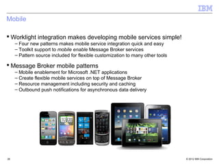 Mobile

 Worklight integration makes developing mobile services simple!
     – Four new patterns makes mobile service integration quick and easy
     – Toolkit support to mobile enable Message Broker services
     – Pattern source included for flexible customization to many other tools

 Message Broker mobile patterns
     – Mobile enablement for Microsoft .NET applications
     – Create flexible mobile services on top of Message Broker
     – Resource management including security and caching
     – Outbound push notifications for asynchronous data delivery




26                                                                              © 2012 IBM Corporation
 