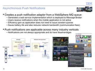 Asynchronous Push Notifications

 Creates a push notification adapter from a WebSphere MQ queue
     – Generates a web service implementation which is deployed to Message Broker
     – Users receive notifications when the mobile application is not active
     – Efficiency gain as application does not need to issue constant queries
     – Saves battery life and also reduces network bandwidth (communication fees)

 Push notifications are applicable across many industry verticals
     – Notifications are not always appropriate and do have disadvantages




29                                                                             © 2012 IBM Corporation
 