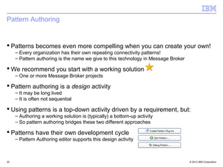 Pattern Authoring


 Patterns becomes even more compelling when you can create your own!
     – Every organization has their own repeating connectivity patterns!
     – Pattern authoring is the name we give to this technology in Message Broker

 We recommend you start with a working solution
     – One or more Message Broker projects

 Pattern authoring is a design activity
     – It may be long lived
     – It is often not sequential

 Using patterns is a top-down activity driven by a requirement, but:
     – Authoring a working solution is (typically) a bottom-up activity
     – So pattern authoring bridges these two different approaches

 Patterns have their own development cycle
     – Pattern Authoring editor supports this design activity



32                                                                                  © 2012 IBM Corporation
 