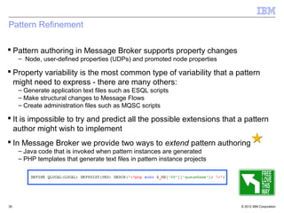 Pattern Refinement

 Pattern authoring in Message Broker supports property changes
     – Node, user-defined properties (UDPs) and promoted node properties

 Property variability is the most common type of variability that a pattern
  might need to express - there are many others:
     – Generate application text files such as ESQL scripts
     – Make structural changes to Message Flows
     – Create administration files such as MQSC scripts

 It is impossible to try and predict all the possible extensions that a pattern
  author might wish to implement
 In Message Broker we provide two ways to extend pattern authoring
     – Java code that is invoked when pattern instances are generated
     – PHP templates that generate text files in pattern instance projects




35                                                                           © 2012 IBM Corporation
 