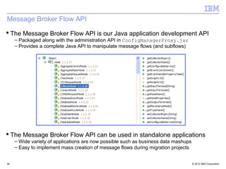 Message Broker Flow API
 The Message Broker Flow API is our Java application development API
     – Packaged along with the administration API in ConfigManagerProxy.jar
     – Provides a complete Java API to manipulate message flows (and subflows)




 The Message Broker Flow API can be used in standalone applications
     – Wide variety of applications are now possible such as business data mashups
     – Easy to implement mass creation of message flows during migration projects


39                                                                                   © 2012 IBM Corporation
 