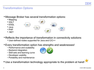 Transformation Options

▪ Message Broker has several transformation options:
    ▪ Mapping
    ▪ XSLT
    ▪ ESQL
    ▪ Java
    ▪ PHP
    ▪ .NET

▪ Reflects the importance of transformation in connectivity solutions
    ▪ User-defined nodes supported for Java and C/C++

▪ Every transformation option has strengths and weaknesses!
    – Performance and scalability
    – Backend integration
    – Skill sets and learning curve
    – Developer usability
    – Portability and maintenance

 Use a transformation technology appropriate to the problem at hand!

6                                                                  © 2012 IBM Corporation
 