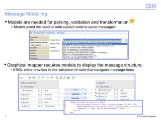 Message Modelling
 Models are needed for parsing, validation and transformation
    – Models avoid the need to write custom code to parse messages!




 Graphical mapper requires models to display the message structure
    – ESQL editor provides in line validation of code that navigates message trees




7                                                                                    © 2012 IBM Corporation
 