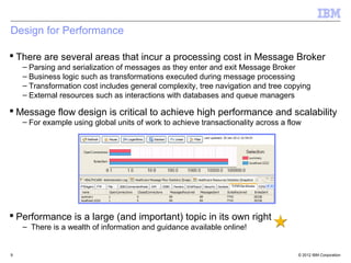 Design for Performance

 There are several areas that incur a processing cost in Message Broker
    – Parsing and serialization of messages as they enter and exit Message Broker
    – Business logic such as transformations executed during message processing
    – Transformation cost includes general complexity, tree navigation and tree copying
    – External resources such as interactions with databases and queue managers

 Message flow design is critical to achieve high performance and scalability
    – For example using global units of work to achieve transactionality across a flow




 Performance is a large (and important) topic in its own right
    – There is a wealth of information and guidance available online!


9                                                                                    © 2012 IBM Corporation
 