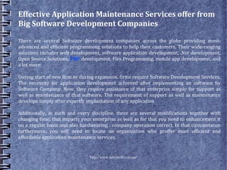 Effective Application Maintenance Services offer from
Big Software Development Companies

There are several Software development companies across the globe providing most-
advanced and efficient programming solutions to help their customers. Their wide-ranging
solutions includes web development, software application development, .Net development,
Open Source Solutions, PHP development, Flex Programming, mobile app development, and
a lot more.

During start of new firm or during expansion, firms require Software Development Services.
The necessity for application development achieved after implementing an software by
Software Company. Now, they require assistance of that enterprise simply for support as
well as maintenance of that software. The requirement of support as well as maintenance
develops simply after expertly implantation of any application

Additionally, in each and every discipline, there are several modifications together with
changing time, that impacts your enterprise as well as for that you need to enhancement it
on a regular basis and also hardwearing . company operation correct. In that circumstance
furthermore, you will need to locate an organization who proffer most efficient and
affordable application maintenance services.


                               http://www.tatvasoft.com.au/
 