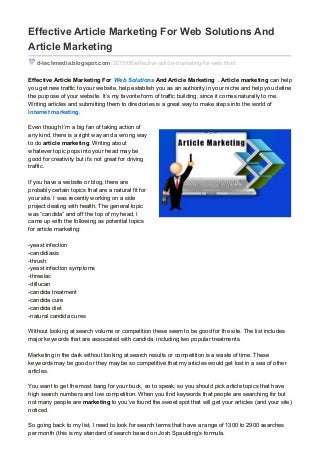 Effective Article Marketing For Web Solutions And
Article Marketing
d-techmedia.blogspot.com /2015/08/effective-article-marketing-for-web.html
Effective Article Marketing For Web Solutions And Article Marketing . Article marketing can help
you get new traffic to your website, help establish you as an authority in your niche and help you define
the purpose of your website. It’s my favorite form of traffic building, since it comes naturally to me.
Writing articles and submitting them to directories is a great way to make steps into the world of
Internet marketing.
Even though I’m a big fan of taking action of
any kind, there is a right way and a wrong way
to do article marketing. Writing about
whatever topic pops into your head may be
good for creativity but it’s not great for driving
traffic.
If you have a website or blog, there are
probably certain topics that are a natural fit for
your site. I was recently working on a side
project dealing with health. The general topic
was “candida” and off the top of my head, I
came up with the following as potential topics
for article marketing:
-yeast infection
-candidiasis
-thrush
-yeast infection symptoms
-threelac
-diflucan
-candida treatment
-candida cure
-candida diet
-natural candida cures
Without looking at search volume or competition these seem to be good for the site. The list includes
major keywords that are associated with candida, including two popular treatments.
Marketing in the dark without looking at search results or competition is a waste of time. These
keywords may be good or they may be so competitive that my articles would get lost in a sea of other
articles.
You want to get the most bang for your buck, so to speak, so you should pick article topics that have
high search numbers and low competition. When you find keywords that people are searching for but
not many people are marketing to you’ve found the sweet spot that will get your articles (and your site)
noticed.
So going back to my list, I need to look for search terms that have a range of 1300 to 2900 searches
per month (this is my standard of search based on Josh Spaulding’s formula.
 