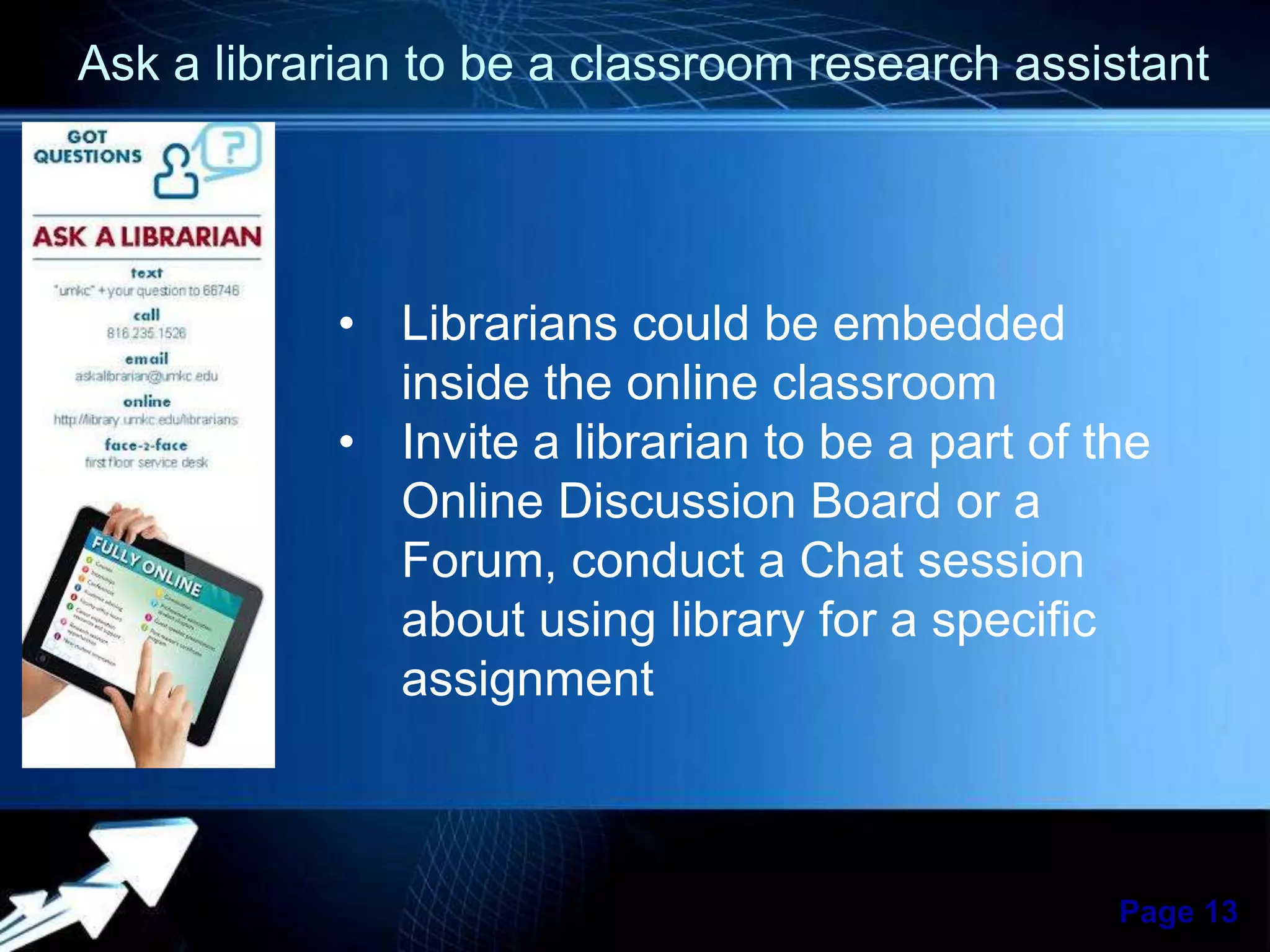 Ask a librarian to be a classroom research assistant

• Librarians could be embedded
inside the online classroom
• Invite a librarian to be a part of the
Online Discussion Board or a
Forum, conduct a Chat session
about using library for a specific
assignment

Powerpoint Templates

Page 13

 