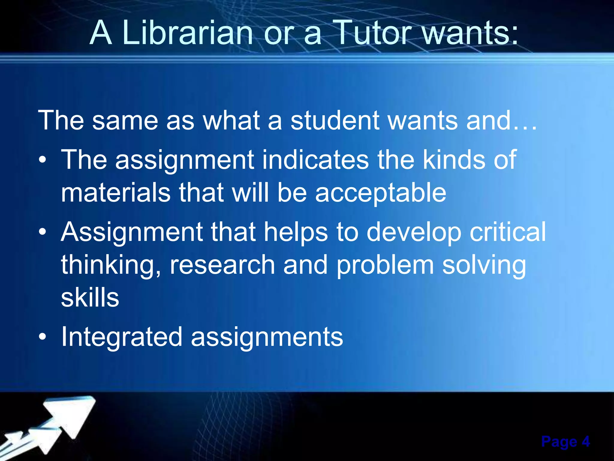 A Librarian or a Tutor wants:
The same as what a student wants and…
• The assignment indicates the kinds of
materials that will be acceptable
• Assignment that helps to develop critical
thinking, research and problem solving
skills
• Integrated assignments

Powerpoint Templates

Page 4

 