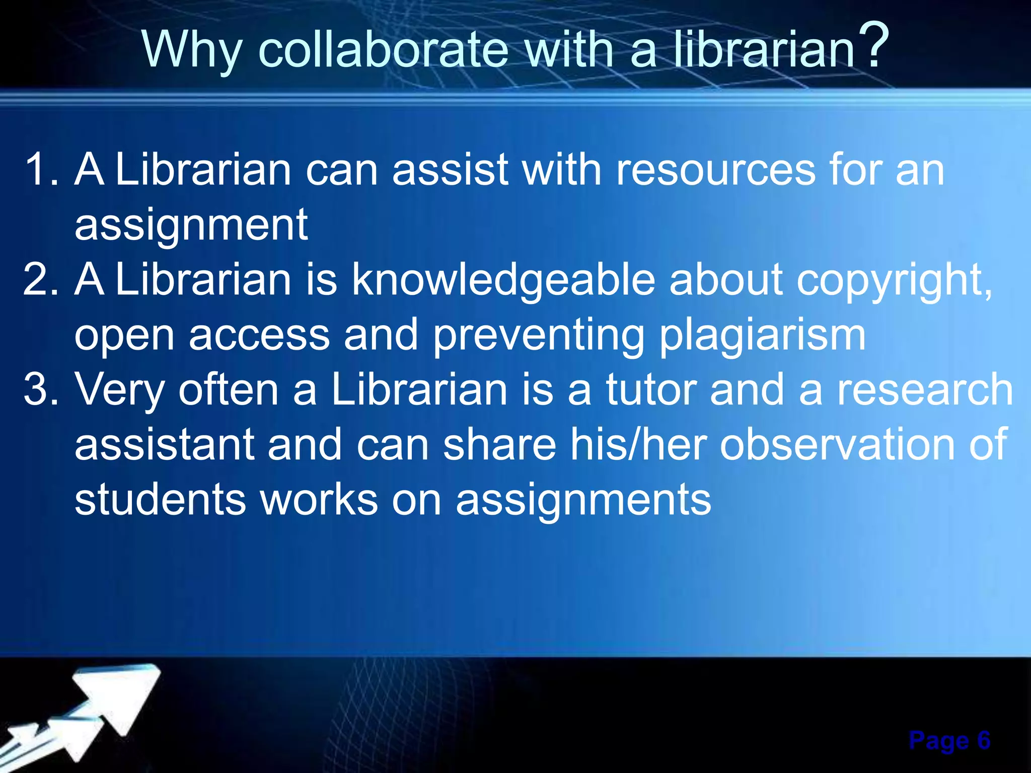 Why collaborate with a librarian?
1. A Librarian can assist with resources for an
assignment
2. A Librarian is knowledgeable about copyright,
open access and preventing plagiarism
3. Very often a Librarian is a tutor and a research
assistant and can share his/her observation of
students works on assignments

Powerpoint Templates

Page 6

 