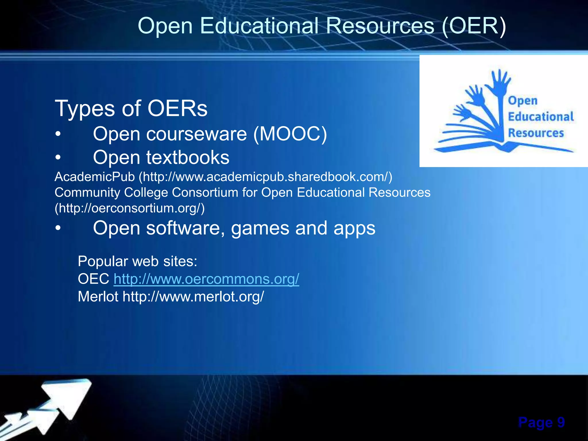 Open Educational Resources (OER)

Types of OERs
•
•

Open courseware (MOOC)
Open textbooks

AcademicPub (http://www.academicpub.sharedbook.com/)
Community College Consortium for Open Educational Resources
(http://oerconsortium.org/)

•

Open software, games and apps
Popular web sites:
OEC http://www.oercommons.org/
Merlot http://www.merlot.org/

Powerpoint Templates

Page 9

 