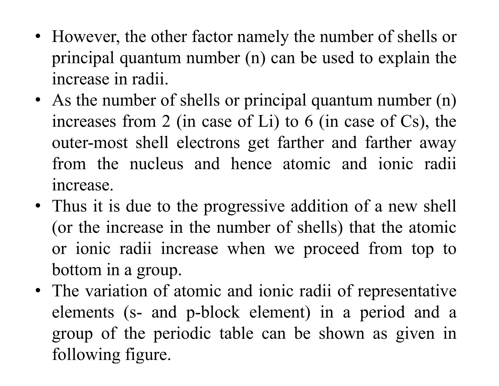 • However, the other factor namely the number of shells or
principal quantum number (n) can be used to explain the
increase in radii.
• As the number of shells or principal quantum number (n)
increases from 2 (in case of Li) to 6 (in case of Cs), the
outer-most shell electrons get farther and farther away
from the nucleus and hence atomic and ionic radii
increase.
• Thus it is due to the progressive addition of a new shell
(or the increase in the number of shells) that the atomic
or ionic radii increase when we proceed from top to
bottom in a group.
• The variation of atomic and ionic radii of representative
elements (s- and p-block element) in a period and a
group of the periodic table can be shown as given in
following figure.
 
