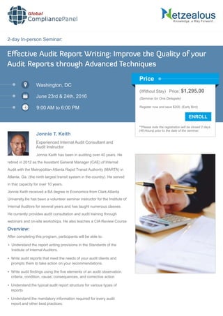 2-day In-person Seminar:
Knowledge, a Way Forward…
Eﬀective Audit Report Writing: Improve the Quality of your
Audit Reports through Advanced Techniques
Washington, DC
June 23rd & 24th, 2016
9:00 AM to 6:00 PM
Jonnie T. Keith
Experienced Internal Audit Consultant and
Audit Instructor
Jonnie Keith has been in auditing over 40 years. He
retired in 2012 as the Assistant General Manager (CAE) of Internal
Audit with the Metropolitan Atlanta Rapid Transit Authority (MARTA) in
Atlanta, Ga. (the ninth largest transit system in the country). He served
in that capacity for over 10 years.
Jonnie Keith received a BA degree in Economics from Clark Atlanta
University.He has been a volunteer seminar instructor for the Institute of
Internal Auditors for several years and has taught numerous classes.
He currently provides audit consultation and audit training through
webinars and on-site workshops. He also teaches a CIA Review Course
Global
CompliancePanel
Overview:
After completing this program, participants will be able to:
 Understand the report writing provisions in the Standards of the
Institute of Internal Auditors.
 Write audit reports that meet the needs of your audit clients and
prompts them to take action on your recommendations.
 Write audit ﬁndings using the ﬁve elements of an audit observation:
criteria, condition, cause, consequences, and corrective action
 Understand the typical audit report structure for various types of
reports
 Understand the mandatory information required for every audit
report and other best practices.
(Without Stay) Price: $1,295.00
(Seminar for One Delegate)
Register now and save $200. (Early Bird)
**Please note the registration will be closed 2 days
(48 Hours) prior to the date of the seminar.
Price
 